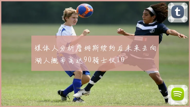 媒体人分析詹姆斯续约后未来去向湖人概率高达90骑士仅10