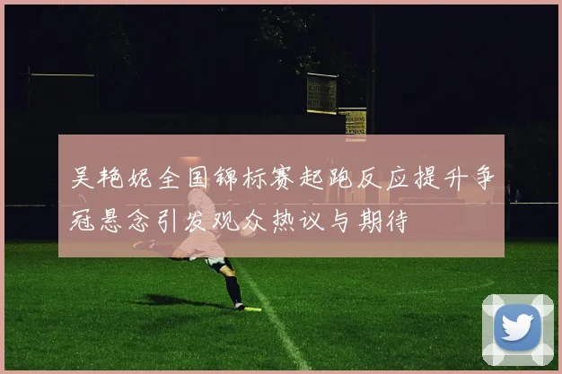 吴艳妮全国锦标赛起跑反应提升争冠悬念引发观众热议与期待