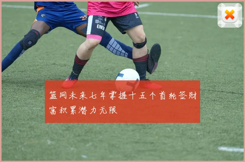 篮网未来七年掌握十五个首轮签财富积累潜力无限