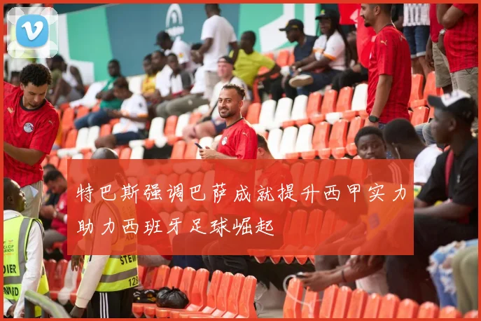 特巴斯强调巴萨成就提升西甲实力助力西班牙足球崛起