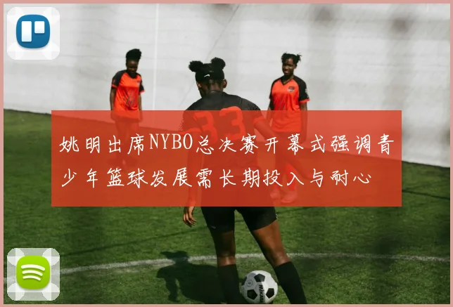 姚明出席NYBO总决赛开幕式强调青少年篮球发展需长期投入与耐心