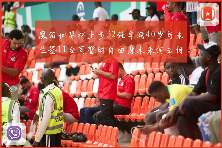 魔笛世界杯止步32强年满40岁与米兰签11合同暂时自由身未来何去何从