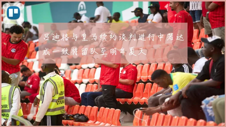 吕迪格与皇马续约谈判进行中若达成一致将留队至明年夏天