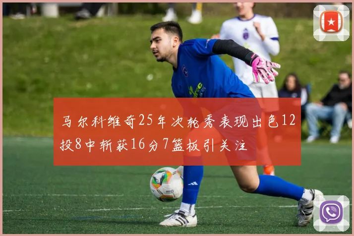 马尔科维奇25年次轮秀表现出色12投8中斩获16分7篮板引关注