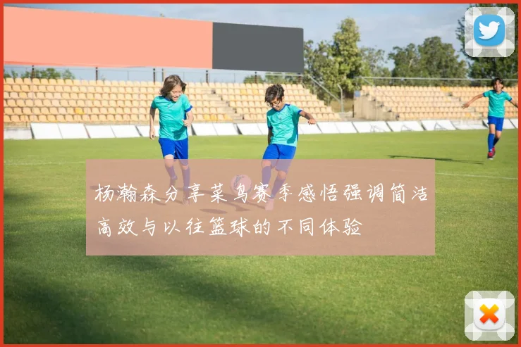 杨瀚森分享菜鸟赛季感悟强调简洁高效与以往篮球的不同体验