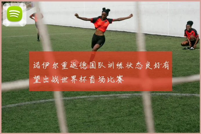 诺伊尔重返德国队训练状态良好有望出战世界杯首场比赛