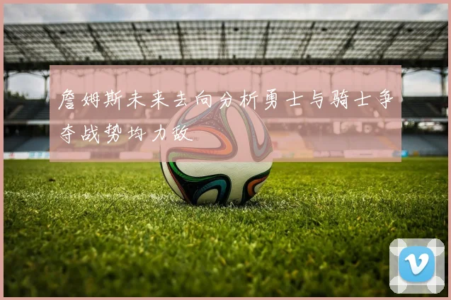 詹姆斯未来去向分析勇士与骑士争夺战势均力敌