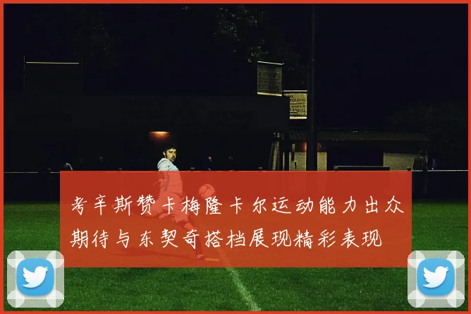 考辛斯赞卡梅隆卡尔运动能力出众期待与东契奇搭档展现精彩表现