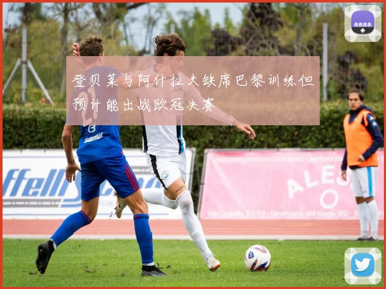 登贝莱与阿什拉夫缺席巴黎训练但预计能出战欧冠决赛