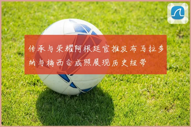 传承与荣耀阿根廷官推发布马拉多纳与梅西合成照展现历史纽带