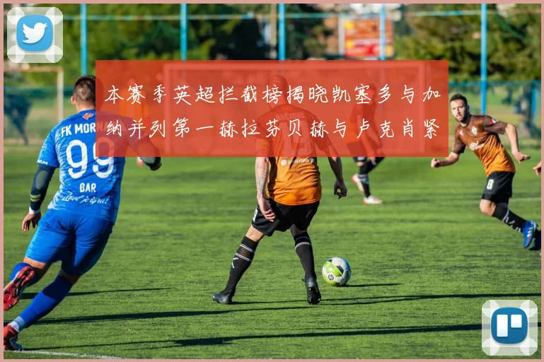 本赛季英超拦截榜揭晓凯塞多与加纳并列第一赫拉芬贝赫与卢克肖紧随其后