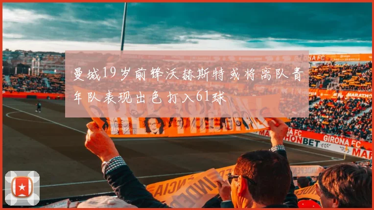 曼城19岁前锋沃赫斯特或将离队青年队表现出色打入61球