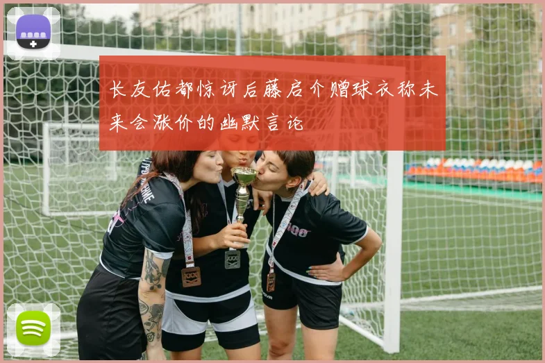 长友佑都惊讶后藤启介赠球衣称未来会涨价的幽默言论