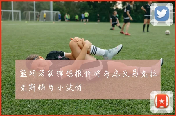 篮网若获理想报价将考虑交易克拉克斯顿与小波特