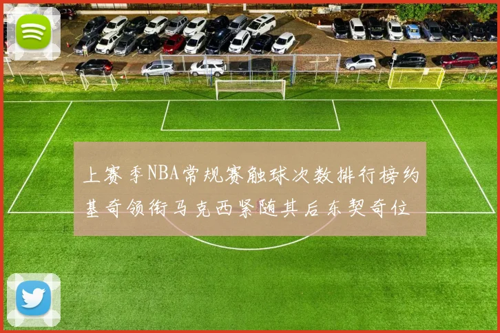上赛季NBA常规赛触球次数排行榜约基奇领衔马克西紧随其后东契奇位列第七