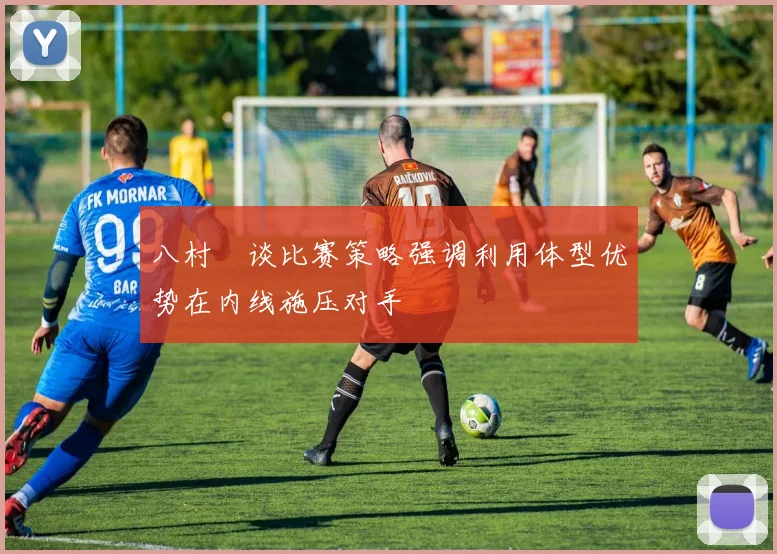 八村塁谈比赛策略强调利用体型优势在内线施压对手