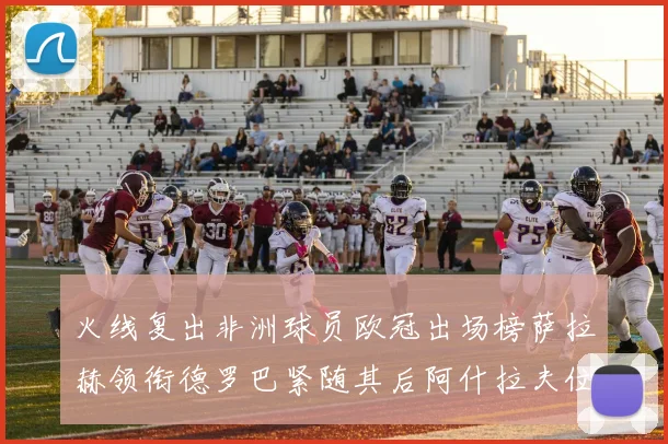 火线复出非洲球员欧冠出场榜萨拉赫领衔德罗巴紧随其后阿什拉夫位列第四