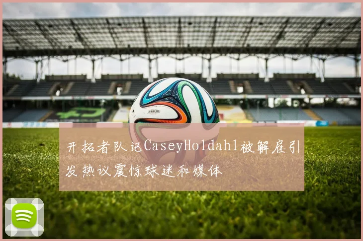 开拓者队记CaseyHoldahl被解雇引发热议震惊球迷和媒体
