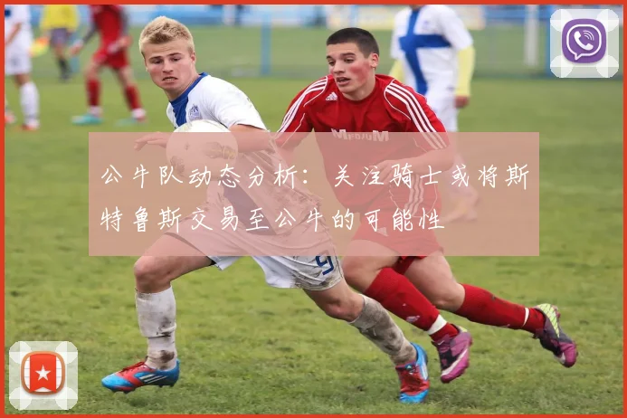 公牛队动态分析：关注骑士或将斯特鲁斯交易至公牛的可能性