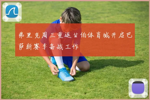 弗里克周三重返甘伯体育城开启巴萨新赛季备战工作