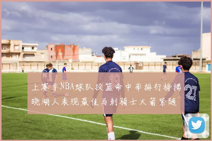 上赛季NBA球队投篮命中率排行榜揭晓湖人表现最佳马刺骑士火箭紧随其后